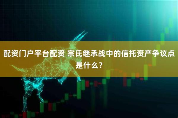 配资门户平台配资 宗氏继承战中的信托资产争议点是什么?
