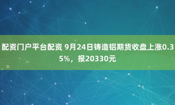 配资门户平台配资 9月24日铸造铝期货收盘上涨0.35%，报20330元