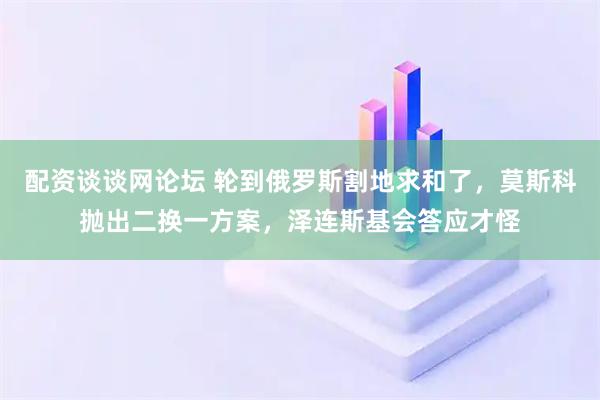 配资谈谈网论坛 轮到俄罗斯割地求和了,莫斯科抛出二换一方案,泽连斯基会答应才怪