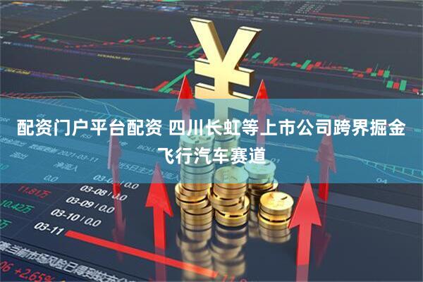配资门户平台配资 四川长虹等上市公司跨界掘金飞行汽车赛道