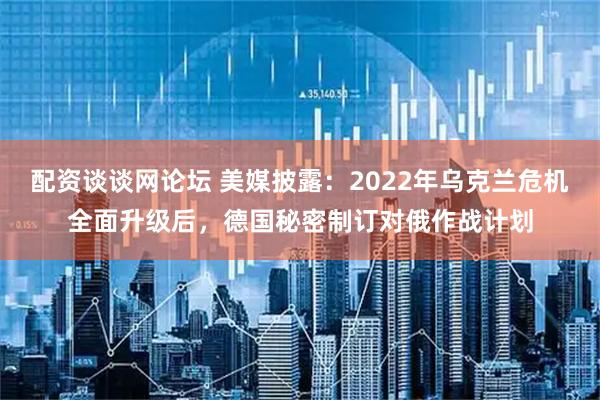 配资谈谈网论坛 美媒披露：2022年乌克兰危机全面升级后，德国秘密制订对俄作战计划