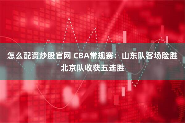 怎么配资炒股官网 CBA常规赛：山东队客场险胜北京队收获五连胜