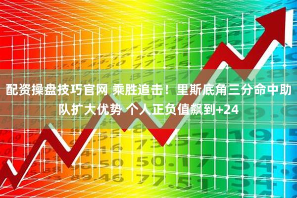 配资操盘技巧官网 乘胜追击！里斯底角三分命中助队扩大优势 个人正负值飙到+24