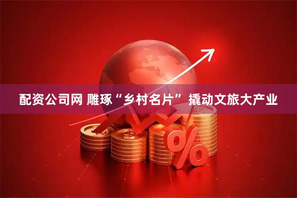 配资公司网 雕琢“乡村名片” 撬动文旅大产业