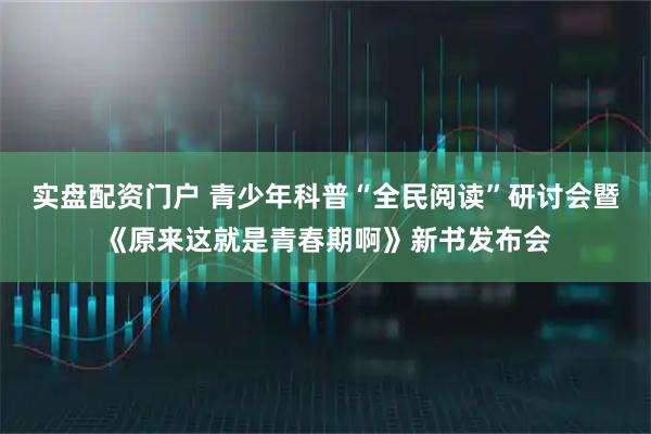 实盘配资门户 青少年科普“全民阅读”研讨会暨《原来这就是青春期啊》新书发布会