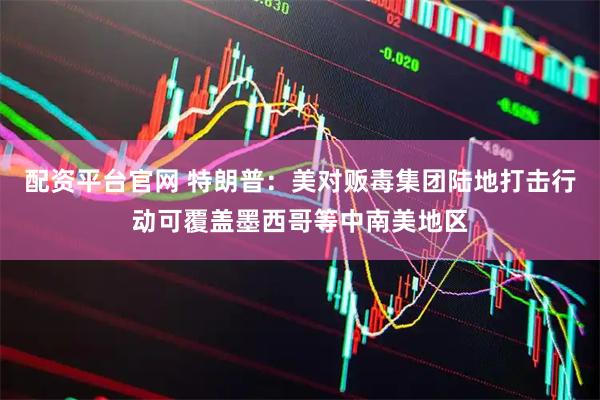 配资平台官网 特朗普：美对贩毒集团陆地打击行动可覆盖墨西哥等中南美地区