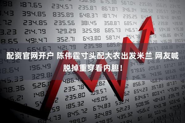 配资官网开户 陈伟霆寸头配大衣出发米兰 网友喊脱掉重穿看内胆！