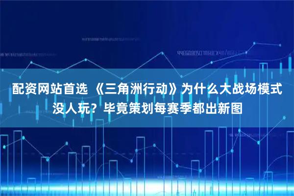 配资网站首选 《三角洲行动》为什么大战场模式没人玩？毕竟策划每赛季都出新图