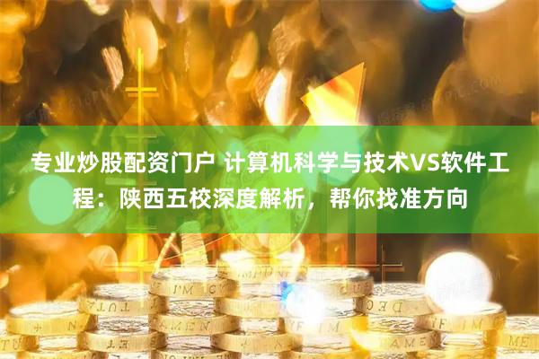 专业炒股配资门户 计算机科学与技术VS软件工程：陕西五校深度解析，帮你找准方向