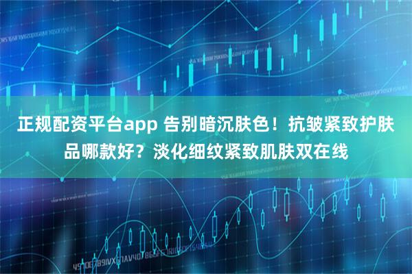 正规配资平台app 告别暗沉肤色！抗皱紧致护肤品哪款好？淡化细纹紧致肌肤双在线