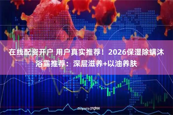 在线配资开户 用户真实推荐！2026保湿除螨沐浴露推荐：深层滋养+以油养肤