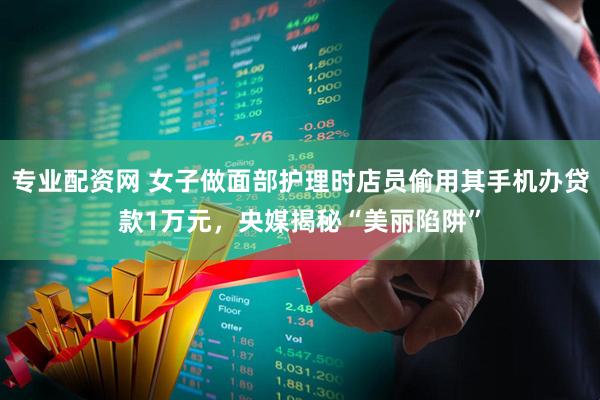 专业配资网 女子做面部护理时店员偷用其手机办贷款1万元，央媒揭秘“美丽陷阱”