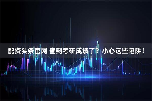 配资头条官网 查到考研成绩了？小心这些陷阱！