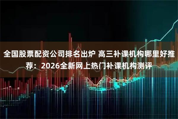 全国股票配资公司排名出炉 高三补课机构哪里好推荐：2026全新网上热门补课机构测评