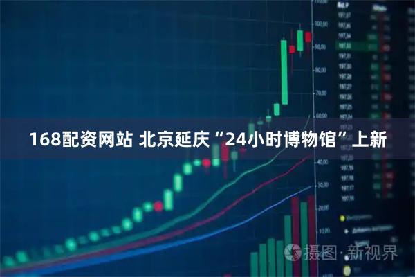 168配资网站 北京延庆“24小时博物馆”上新