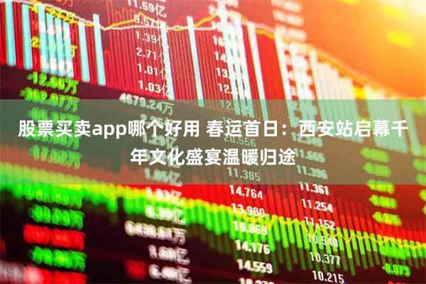股票买卖app哪个好用 春运首日：西安站启幕千年文化盛宴温暖归途