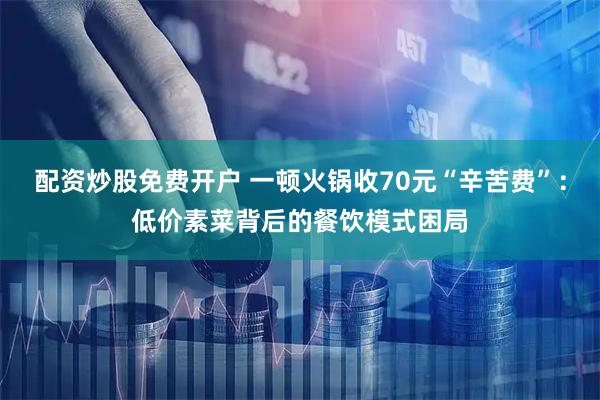 配资炒股免费开户 一顿火锅收70元“辛苦费”：低价素菜背后的餐饮模式困局