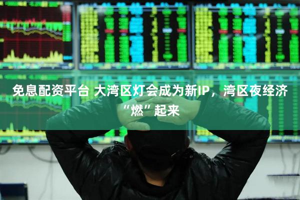 免息配资平台 大湾区灯会成为新IP，湾区夜经济“燃”起来