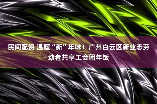 民间配资 温暖“新”年味！广州白云区新业态劳动者共享工会团年饭