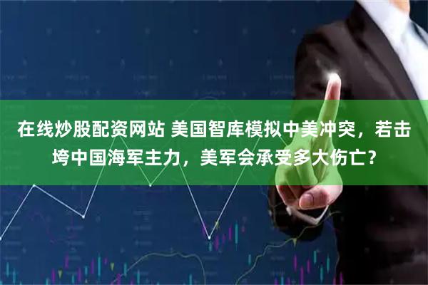 在线炒股配资网站 美国智库模拟中美冲突，若击垮中国海军主力，美军会承受多大伤亡？