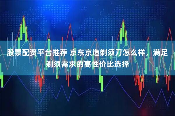 股票配资平台推荐 京东京造剃须刀怎么样，满足剃须需求的高性价比选择