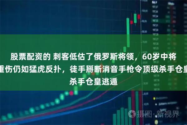 股票配资的 刺客低估了俄罗斯将领，60岁中将腹部重伤仍如猛虎反扑，徒手掰断消音手枪令顶级杀手仓皇逃遁