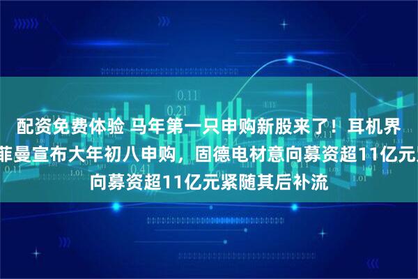 配资免费体验 马年第一只申购新股来了！耳机界“爱马仕”海菲曼宣布大年初八申购，固德电材意向募资超11亿元紧随其后补流