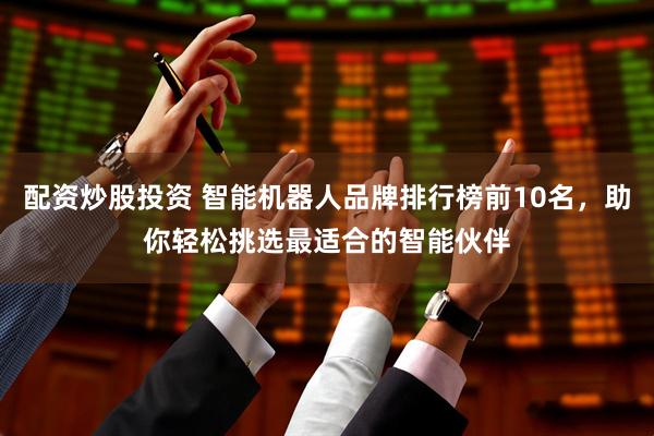 配资炒股投资 智能机器人品牌排行榜前10名，助你轻松挑选最适合的智能伙伴