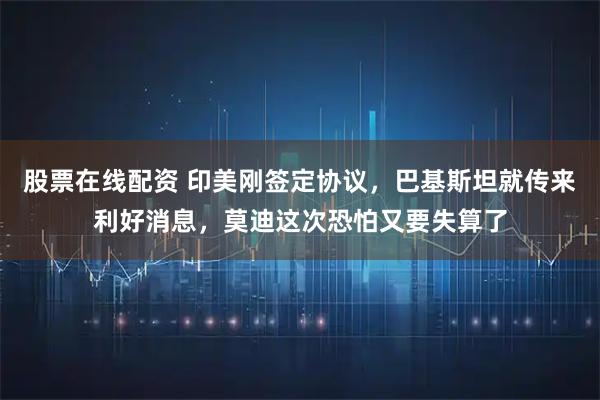 股票在线配资 印美刚签定协议，巴基斯坦就传来利好消息，莫迪这次恐怕又要失算了