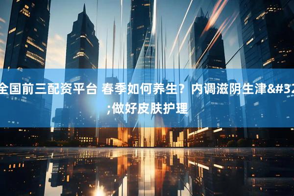全国前三配资平台 春季如何养生？内调滋阴生津 做好皮肤护理