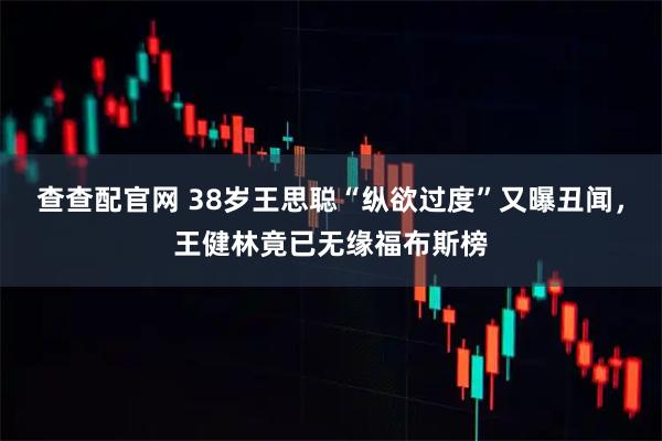 查查配官网 38岁王思聪“纵欲过度”又曝丑闻,王健林竟已无缘福布斯榜