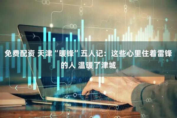 免费配资 天津“暖锋”五人记：这些心里住着雷锋的人 温暖了津城