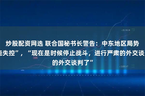 炒股配资网选 联合国秘书长警告：中东地区局势“可能失控”，“现在是时候停止战斗，进行严肃的外交谈判了”