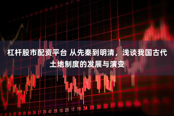 杠杆股市配资平台 从先秦到明清，浅谈我国古代土地制度的发展与演变