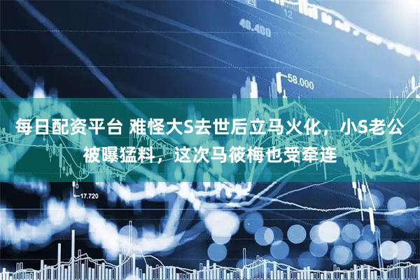 每日配资平台 难怪大S去世后立马火化，小S老公被曝猛料，这次马筱梅也受牵连