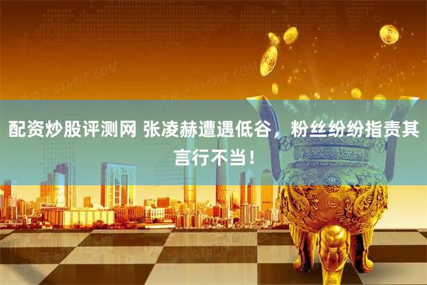 配资炒股评测网 张凌赫遭遇低谷，粉丝纷纷指责其言行不当！