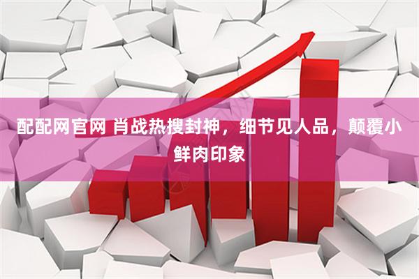 配配网官网 肖战热搜封神，细节见人品，颠覆小鲜肉印象