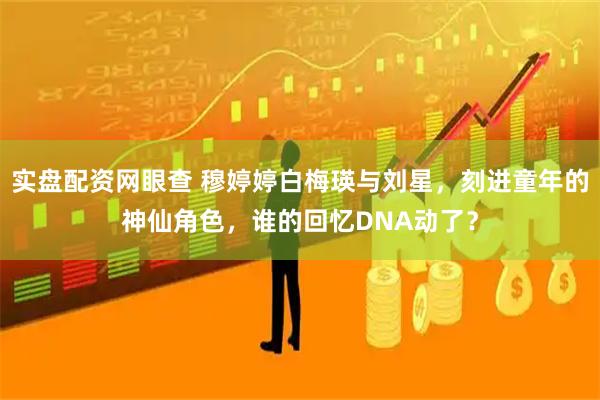 实盘配资网眼查 穆婷婷白梅瑛与刘星，刻进童年的神仙角色，谁的回忆DNA动了？