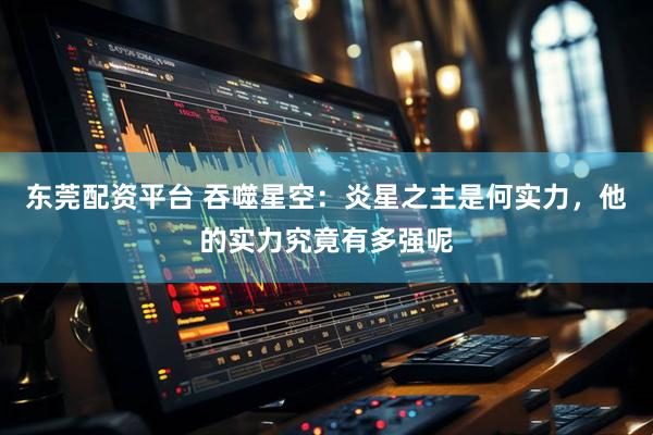 东莞配资平台 吞噬星空：炎星之主是何实力，他的实力究竟有多强呢