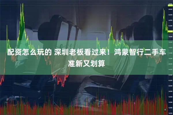 配资怎么玩的 深圳老板看过来！鸿蒙智行二手车准新又划算