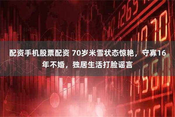 配资手机股票配资 70岁米雪状态惊艳，守寡16年不婚，独居生活打脸谣言