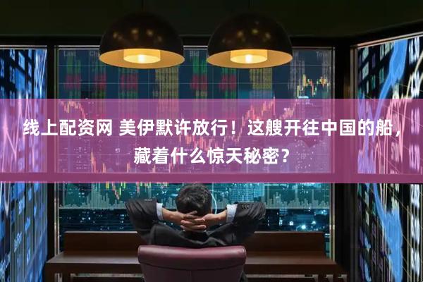 线上配资网 美伊默许放行！这艘开往中国的船，藏着什么惊天秘密？