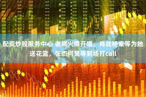 配资炒股服务中心 谢娜火爆开唱，肖战杨紫等为她送花篮，张杰何炅等到场打call