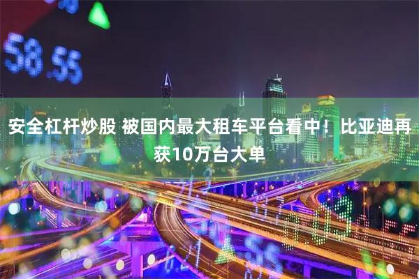 安全杠杆炒股 被国内最大租车平台看中！比亚迪再获10万台大单