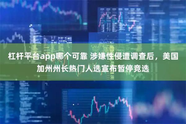 杠杆平台app哪个可靠 涉嫌性侵遭调查后，美国加州州长热门人选宣布暂停竞选