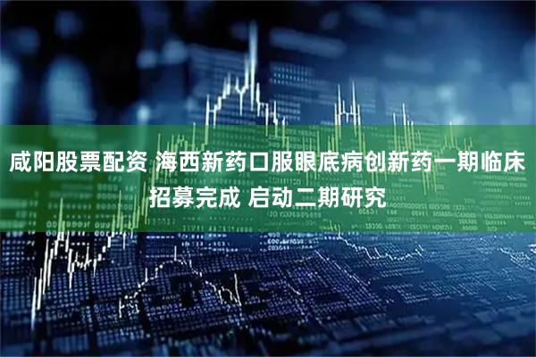 咸阳股票配资 海西新药口服眼底病创新药一期临床招募完成 启动二期研究