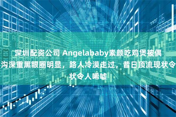 深圳配资公司 Angelababy素颜吃鸡煲被偶遇！泪沟深重黑眼圈明显，路人冷漠走过，昔日顶流现状令人唏嘘