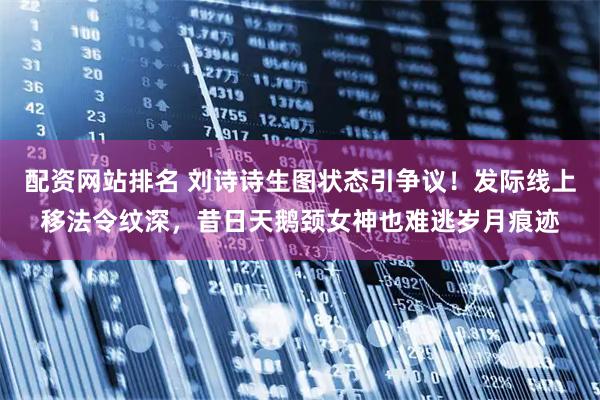 配资网站排名 刘诗诗生图状态引争议！发际线上移法令纹深，昔日天鹅颈女神也难逃岁月痕迹
