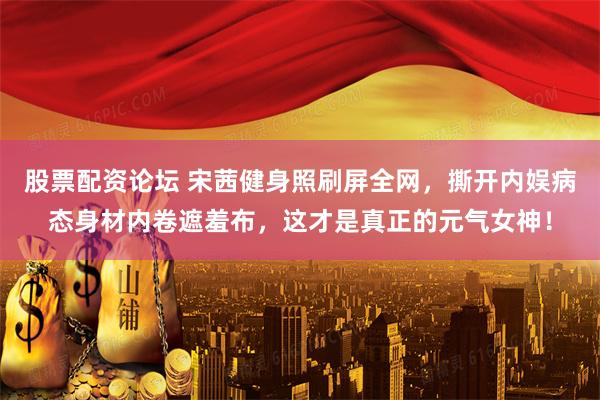 股票配资论坛 宋茜健身照刷屏全网，撕开内娱病态身材内卷遮羞布，这才是真正的元气女神！