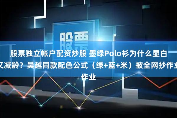 股票独立帐户配资炒股 墨绿Polo衫为什么显白又减龄？吴越同款配色公式（绿+蓝+米）被全网抄作业